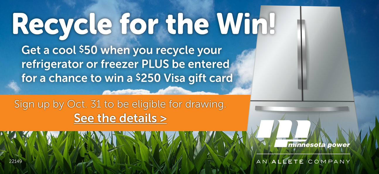 Recycle for the Win! Get a cool $50 when you recyle your refrigerator or freezer PLUS be entered for a chance to win a $250 Visa gift card. Sign up by Oct. 31 to be eligible for drawing. See the details.