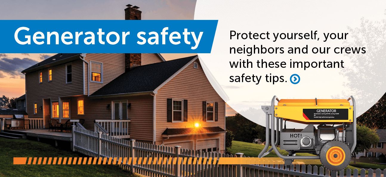 Generator safety: Protect yourself, your neighbors and our crews with these important safety tips.