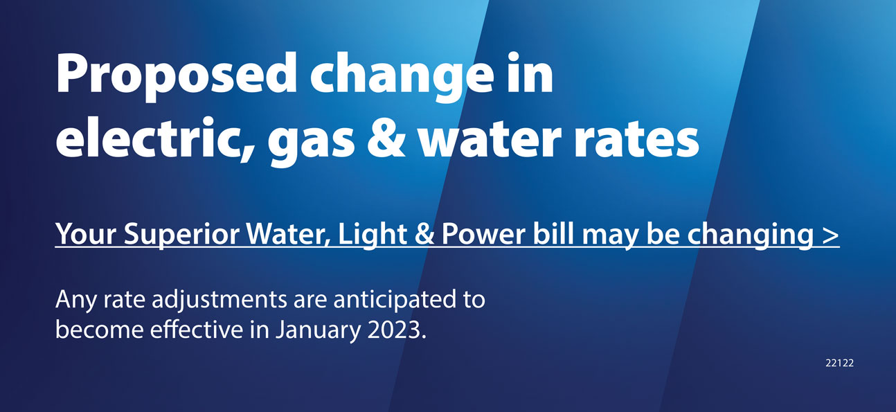 Proposed change in electric, gas & water rates. Your Superior Water, Light & Power bill may be changing. Any rate adjustments are anticipated to become effective in January 2023.